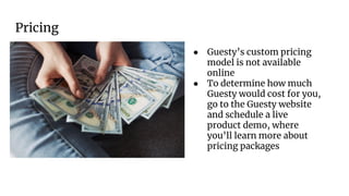 Pricing
● Guesty’s custom pricing
model is not available
online
● To determine how much
Guesty would cost for you,
go to the Guesty website
and schedule a live
product demo, where
you’ll learn more about
pricing packages
 