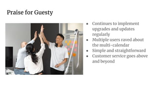 Praise for Guesty
● Continues to implement
upgrades and updates
regularly
● Multiple users raved about
the multi-calendar
● Simple and straightforward
● Customer service goes above
and beyond
 
