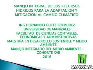 ING HERNANDO GUETE BERMUDEZ
UNIVERSIDAD DE MANIZALES
FACULTAD DE CIENCIAS CONTABLES,
ECONÓMICAS Y ADMINISTRATIVAS
MAESTRÍA EN DESARROLLO SOSTENIBLE Y MEDIO
AMBIENTE
MANEJO INTEGRADO DEL MEDIO AMBIENTE-
COHORTE XVII
2016
 