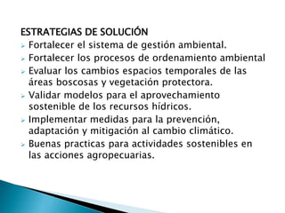 ESTRATEGIAS DE SOLUCIÓN
 Fortalecer el sistema de gestión ambiental.
 Fortalecer los procesos de ordenamiento ambiental
 Evaluar los cambios espacios temporales de las
áreas boscosas y vegetación protectora.
 Validar modelos para el aprovechamiento
sostenible de los recursos hídricos.
 Implementar medidas para la prevención,
adaptación y mitigación al cambio climático.
 Buenas practicas para actividades sostenibles en
las acciones agropecuarias.
 