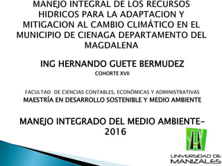 ING HERNANDO GUETE BERMUDEZ
COHORTE XVII
FACULTAD DE CIENCIAS CONTABLES, ECONÓMICAS Y ADMINISTRATIVAS
MAESTRÍA EN DESARROLLO SOSTENIBLE Y MEDIO AMBIENTE
MANEJO INTEGRADO DEL MEDIO AMBIENTE-
2016
 