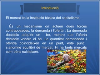 l
Introducció
El mercat és la institució bàsica del capitalisme.
És un mecanisme on actúen dues forces
contraposades, la demanda i l'oferta . La demnada
decideix adquirir un bé, mentre que l'oferta
decideix vendre el bé. La quantitat demandada i
oferida coincideixen en un punt, este punt
s’anomne equilibri de mercat. Hi ha tants mercats
com béns existeixen.
 