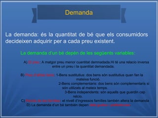 Demanda
La demanda: és la quantitat de bé que els consumidors
decideixen adquirir per a cada preu existent.
La demanda d‘un bé depén de les següents variables:
A) El preu: A matgor preu menor cuantitat demnadada.Hi té una relacio inversa
entre un preu i la quantitat demandada.
B) Preu d‘altres bens: 1-Bens sustitutius: dos bens són sustitutius quan fan la
mateixa funció.
2-Bens complementaris: dos bens són complementaris si
són utilizats al mateix temps.
3-Bens independents: són aquells que guardin cap
relcio.
C) Renda de les famílies: el nivell d’ingressos famílies tambén altera la demanda
D) La demanda d‘un bé también depen dels gustos i preferències.
 