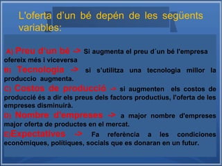 A) Preu d‘un bé -> Si augmenta el preu d´un bé l'empresa
ofereix més i viceversa
B) Tecnologia -> si s’utilitza una tecnologia millor la
produccio augmenta.
C) Costos de producció -> si augmenten els costos de
produccié és a dir els preus dels factors productius, l'oferta de les
empreses disminuirà.
D) Nombre d'empreses -> a major nombre d'empreses
major oferta de productes en el mercat.
E)Expectatives -> Fa referència a les condiciones
econòmiques, polítiques, socials que es donaran en un futur.
L'oferta d’un bé depén de les següents
variables:
 