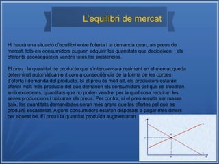 L’equilibri de mercat
Hi haurà una situació d'equilibri entre l'oferta i la demanda quan, als preus de
mercat, tots els consumidors puguen adquirir les quantitats que decideixen i els
oferents aconsegueixin vendre totes les existències.
El preu i la quantitat de producte que s'intercanviarà realment en el mercat queda
determinat automàticament com a conseqüència de la forma de les corbes
d'oferta i demanda del producte. Si el preu és molt alt, els productors estaran
oferint molt més producte del que demanen els consumidors pel que es trobaran
amb excedents, quantitats que no poden vendre, per la qual cosa reduiran les
seves produccions i baixaran els preus. Per contra, si el preu resulta ser massa
baix, les quantitats demandades seran més grans que les ofertes pel que es
produirà escassetat. Alguns consumidors estaran disposats a pagar més diners
per aquest bé. El preu i la quantitat produïda augmentaran
 