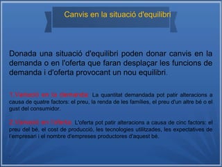 Canvis en la situació d'equilibri
Donada una situació d'equilibri poden donar canvis en la
demanda o en l'oferta que faran desplaçar les funcions de
demanda i d'oferta provocant un nou equilibri.
1.Variació en la demanda: La quantitat demandada pot patir alteracions a
causa de quatre factors: el preu, la renda de les famílies, el preu d'un altre bé o el
gust del consumidor.
2.Variació en l’oferta: L'oferta pot patir alteracions a causa de cinc factors: el
preu del bé, el cost de producció, les tecnologies utilitzades, les expectatives de
l’empresari i el nombre d'empreses productores d'aquest bé.
.
 