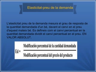 Elasticitat-preu de la demanda
L'elasticitat preu de la demanda mesura el grau de resposta de
la quantitat demandada d'un bé, davant el canvi en el preu
d'aquest mateix bé. Es defineix com el canvi percentual en la
quantitat demandada dividit el canvi percentual en el preu. EN
VALOR ABSOLUT.
 