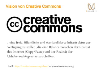 Vision von Creative Commons
..eine freie, öffentliche und standardisierte Infrastruktur zur
Verfügung zu stellen, die eine Balance zwischen der Realität
des Internet (Copy/Paste) und der Realität der
Urheberrechtsgesetze zu schaffen.
Quelle: http://creativecommons.org/about/ cc by creativecommons.org
 