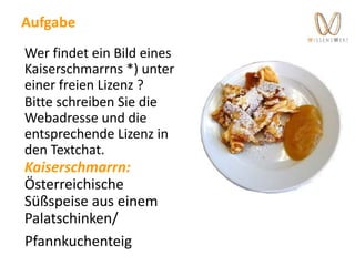 Aufgabe
Wer findet ein Bild eines
Kaiserschmarrns *) unter
einer freien Lizenz ?
Bitte schreiben Sie die
Webadresse und die
entsprechende Lizenz in
den Textchat.
Kaiserschmarrn:
Österreichische
Süßspeise aus einem
Palatschinken/
Pfannkuchenteig
 