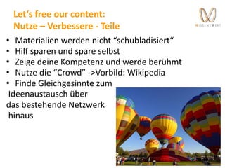 Let‘s free our content:
Nutze – Verbessere - Teile
• Materialien werden nicht “schubladisiert“
• Hilf sparen und spare selbst
• Zeige deine Kompetenz und werde berühmt
• Nutze die “Crowd” ->Vorbild: Wikipedia
• Finde Gleichgesinnte zum
Ideenaustausch über
das bestehende Netzwerk
hinaus
 