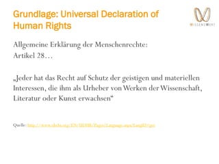 Grundlage: Universal Declaration of
Human Rights
Allgemeine Erklärung der Menschenrechte:
Artikel 28…
„Jeder hat das Recht auf Schutz der geistigen und materiellen
Interessen, die ihm als Urheber vonWerken derWissenschaft,
Literatur oder Kunst erwachsen“
Quelle: http://www.ohchr.org/EN/UDHR/Pages/Language.aspx?LangID=ger
 