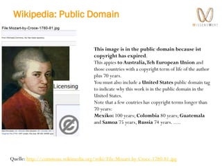 Wikipedia: Public Domain
Quelle: http://commons.wikimedia.org/wiki/File:Mozart-by-Croce-1780-81.jpg
This image is in the public domain because ist
copyright has expired.
This appies to Australia,Teh European Union and
those countries with a copyright term of life of the author
plus 70 years.
You must also include a United States public domain tag
to indicate why this work is in the public domain in the
United States.
Note that a few coutries hav copyright terms longer than
70 years:
Mexiko: 100 years; Colombia 80 years; Guatemala
and Samoa 75 years, Russia 74 years. ….
 