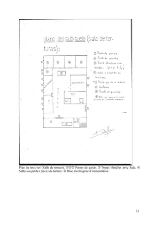 Plan du sous-sol (Salle de torture). 127 Postes de garde. 3 Portes blindées avec Juda. 4
Salles ou petites pièces de torture. 8 Bloc électrogène d’alimentation.




                                                                                    31
 