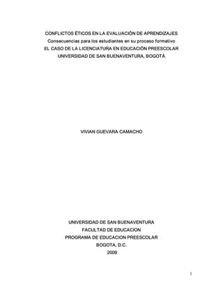 1 
CONFLICTOS ÉTICOS EN LA EVALUACIÓN DE APRENDIZAJES 
Consecuencias para los estudiantes en su proceso formativo 
EL CASO DE LA LICENCIATURA EN EDUCACIÓN PREESCOLAR 
UNIVERSIDAD DE SAN BUENAVENTURA, BOGOTÁ 
VIVIAN GUEVARA CAMACHO 
UNIVERSIDAD DE SAN BUENAVENTURA 
FACULTAD DE EDUCACION 
PROGRAMA DE EDUCACION PREESCOLAR 
BOGOTA, D.C. 
2009
 