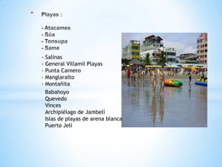 *
- Salinas
- General Villamil Playas
- Punta Carnero
- Manglaralto
- Montañita
Babahoyo
Quevedo
Vinces
Archipiélago de Jambelí
Islas de playas de arena blanca
Puerto Jelí