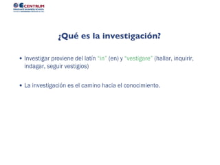Investigar proviene del latín “in” (en) y “vestigare” (hallar, inquirir,
indagar, seguir vestigios)
La investigación es el camino hacia el conocimiento.
¿Qué es la investigación?
 