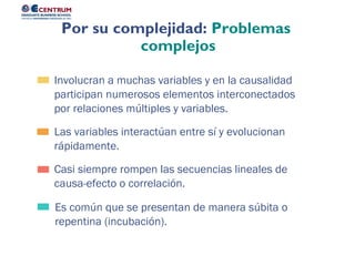 Es común que se presentan de manera súbita o
repentina (incubación).
Casi siempre rompen las secuencias lineales de
causa-efecto o correlación.
Las variables interactúan entre sí y evolucionan
rápidamente.
Involucran a muchas variables y en la causalidad
participan numerosos elementos interconectados
por relaciones múltiples y variables.
Por su complejidad: Problemas
complejos
 