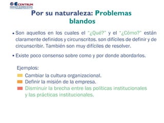Disminuir la brecha entre las políticas institucionales
y las prácticas institucionales.
Definir la misión de la empresa.
Cambiar la cultura organizacional.
Ejemplos:
Son aquellos en los cuales el “¿Qué?” y el “¿Cómo?” están
claramente definidos y circunscritos. son difíciles de definir y de
circunscribir. También son muy difíciles de resolver.
Existe poco consenso sobre como y por donde abordarlos.
Por su naturaleza: Problemas
blandos
 