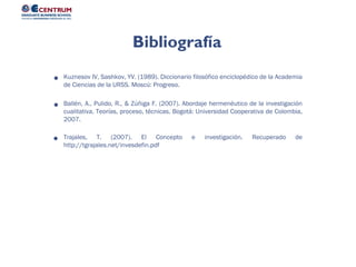 Bibliografía
Kuznesov IV, Sashkov, YV. (1989). Diccionario filosófico enciclopédico de la Academia
de Ciencias de la URSS. Moscú: Progreso.
Ballén, A., Pulido, R., & Zúñiga F. (2007). Abordaje hermenéutico de la investigación
cualitativa. Teorías, proceso, técnicas. Bogotá: Universidad Cooperativa de Colombia,
2007.
Trajales, T. (2007). El Concepto e investigación. Recuperado de
http://tgrajales.net/invesdefin.pdf
 