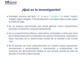 Es el proceso de mirar profundamente en nuestra propia experiencia,
percepciones y pensamientos y reconocerlos y cuestionarlos. Las
personas son generalmente fijadas en sus formas cuando se trata de
percibir el mundo y ellas mismas
Es un procedimiento reflexivo, sistemático, controlado y critico que tiene
por finalidad descubrir o interpretar los hechos o fenómenos, relaciones o
leyes naturales de un determinado ámbito de la realidad o del mundo
real.
Es un proceso estructurado que busca generar nuevo conocimiento,
sintetizar el existente y buscarle aplicaciones.
Investigar proviene del latín “in” => en y “vestigare” => hallar, inquirir,
indagar, seguir vestigios. Trata de descubrir o averiguar alguna cosa, seguir
la huella de algo.
¿Qué es la investigación?
 