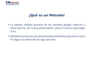 La palabra método proviene de los vocablos griegos meta=fin y
odos=camino, por lo que podría definir como el camino para llegar
al fin.
Método es entonces una serie de pasos ordenados que tienen como
fin llegar a la obtención de algo concreto.
¿Qué es un Método?
 