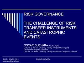 RISK GOVERNANCE THE CHALLENGE OF RISK TRANSFER INSTRUMENTS AND CATASTROPHIC EVENTS OSCAR GUEVARA  MSc, Ma, PgDip Lecturer  El Rosario University, Faculty of Urban Planning and Development, Bogota - Colombia Lecturer, Los Andes University, Faculty of Economics, Bogota - Colombia IDRC – DAVOS 2010  OSCAR GUEVARA  [email_address] 