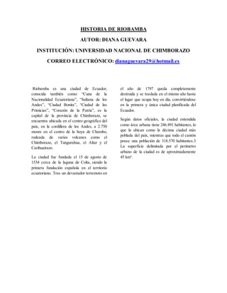 HISTORIA DE RIOBAMBA
AUTOR: DIANA GUEVARA
INSTITUCIÓN: UNIVERSIDAD NACIONAL DE CHIMBORAZO
CORREO ELECTRÓNICO: dianaguevara29@hotmail.es
Riobamba es una ciudad de Ecuador,
conocida también como: “Cuna de la
Nacionalidad Ecuatoriana”, “Sultana de los
Andes”, “Ciudad Bonita”, “Ciudad de las
Primicias”, “Corazón de la Patria”, es la
capital de la provincia de Chimborazo, se
encuentra ubicada en el centro geográfico del
país, en la cordillera de los Andes, a 2.750
msnm en el centro de la hoya de Chambo,
rodeada de varios volcanes como el
Chimborazo, el Tungurahua, el Altar y el
Carihuairazo.
La ciudad fue fundada el 15 de agosto de
1534 cerca de la laguna de Colta, siendo la
primera fundación española en el territorio
ecuatoriano. Tras un devastador terremoto en
el año de 1797 queda completamente
destruida y se traslada en el mismo año hasta
el lugar que ocupa hoy en día, convirtiéndose
en la primera y única ciudad planificada del
Ecuador.
Según datos oficiales, la ciudad entendida
como área urbana tiene 246.891 habitantes, lo
que la ubican como la décima ciudad más
poblada del país, mientras que todo el cantón
posee una población de 318.570 habitantes.3
La superficie delimitada por el perímetro
urbano de la ciudad es de aproximadamente
45 km².