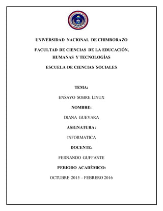 UNIVERSIDAD NACIONAL DE CHIMBORAZO
FACULTAD DE CIENCIAS DE LA EDUCACIÓN,
HUMANAS Y TECNOLOGÍAS
ESCUELA DE CIENCIAS SOCIALES
TEMA:
ENSAYO SOBRE LINUX
NOMBRE:
DIANA GUEVARA
ASIGNATURA:
INFORMATICA
DOCENTE:
FERNANDO GUFFANTE
PERIODO ACADÉMICO:
OCTUBRE 2015 – FEBRERO 2016
 