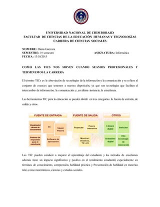 UNIVERSIDAD NACIONAL DE CHIMBORAZO
FACULTAD DE CIENCIAS DE LA EDUCACIÓN HUMANAS Y TEGNOLOGÍAS
CARRERA DE CIENCIAS SOCIALES
NOMBRE: Diana Guevara
SEMESTRE: 1er
semestre ASIGNATURA: Informática
FECHA: 13/10/2015
COMO LAS TICS NOS SIRVEN CUANDO SEAMOS PROFESIONALES Y
TERMINEMOS LA CARRERA
El término TICs es la abreviación de tecnologías de la información y la comunicación y se refiere al
conjunto de avances que tenemos a nuestra disposición, ya que son tecnologías que facilitan el
intercambio de información, la comunicación y, en última instancia, la enseñanza.
Las herramientas TIC para la educación se pueden dividir en tres categorías: la fuente de entrada, de
salida y otros.
Las TIC pueden conducir a mejorar el aprendizaje del estudiante y los métodos de enseñanza
además tiene un impacto significativo y positivo en el rendimiento estudiantil, especialmente en
términos de conocimiento, comprensión, habilidad práctica y Presentación de habilidad en materias
tales como matemáticas, ciencias y estudios sociales.
 