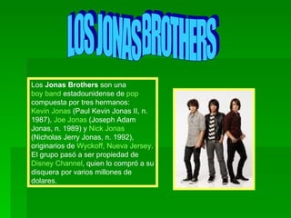 LOS JONAS BROTHERS Los  Jonas Brothers  son una  boy band  estadounidense de  pop  compuesta por tres hermanos:  Kevin Jonas  (Paul Kevin Jonas II, n. 1987),  Joe Jonas  (Joseph Adam Jonas, n. 1989) y  Nick Jonas  (Nicholas Jerry Jonas, n. 1992), originarios de  Wyckoff ,  Nueva Jersey . El grupo pasó a ser propiedad de  Disney Channel , quien lo compró a su disquera por varios millones de dolares. 