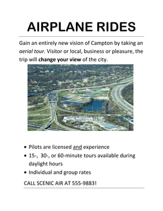 AIRPLANE RIDES<br />4000501195070Gain an entirely new vision of Campton by taking an aerial tour. Visitor or local, business or pleasure, the trip will change your view of the city.<br />,[object Object]