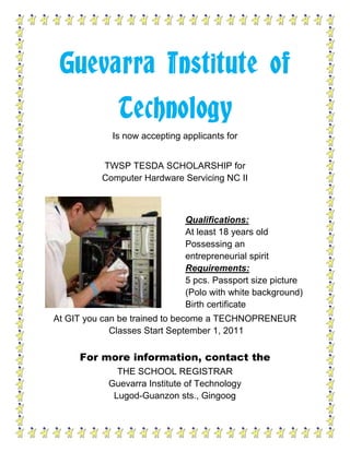 Guevarra Institute of TechnologyIs now accepting applicants for<br />TWSP TESDA SCHOLARSHIP forComputer Hardware Servicing NC II<br />Qualifications: At least 18 years oldPossessing an entrepreneurial spiritRequirements:5 pcs. Passport size picture (Polo with white background)Birth certificate<br />At GIT you can be trained to become a TECHNOPRENEUR Classes Start September 1, 2011<br />For more information, contact theTHE SCHOOL REGISTRARGuevarra Institute of TechnologyLugod-Guanzon sts., GingoogEmail : gitech_ph@yahoo.comTel. No. 7587<br />