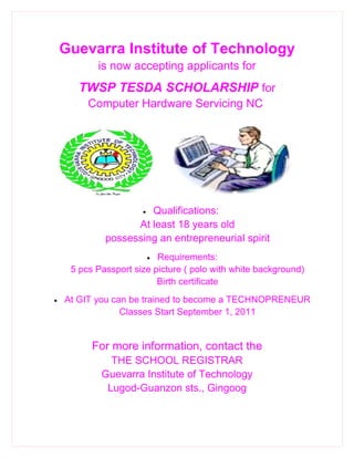 Guevarra Institute of Technology
           is now accepting applicants for
      TWSP TESDA SCHOLARSHIP for
         Computer Hardware Servicing NC




                      Qualifications:
                      •

                   At least 18 years old
             possessing an entrepreneurial spirit
                          Requirements:
                          •
     5 pcs Passport size picture ( polo with white background)
                          Birth certificate
•   At GIT you can be trained to become a TECHNOPRENEUR
                 Classes Start September 1, 2011


          For more information, contact the
              THE SCHOOL REGISTRAR
            Guevarra Institute of Technology
             Lugod-Guanzon sts., Gingoog
 