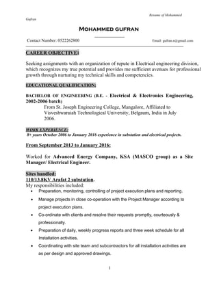 Resume of Mohammed
Gufran
Mohammed gufranMohammed gufran
Contact Number: 0522262800 Email: gufran.n@gmail.com
CAREER OBJECTIVE:
Seeking assignments with an organization of repute in Electrical engineering division,
which recognizes my true potential and provides me sufficient avenues for professional
growth through nurturing my technical skills and competencies.
EDUCATIONAL QUALIFICATION:
BACHELOR OF ENGINEERING (B.E. - Electrical & Electronics Engineering,
2002-2006 batch)
From St. Joseph Engineering College, Mangalore, Affiliated to
Visveshwaraiah Technological University, Belgaum, India in July
2006.
WORK EXPERIENCE:
8+ years October 2006 to January 2016 experience in substation and electrical projects.
From September 2013 to January 2016:
Worked for Advanced Energy Company, KSA (MASCO group) as a Site
Manager/ Electrical Engineer.
Sites handled:
110/13.8KV Arafat 2 substation.
My responsibilities included:
• Preparation, monitoring, controlling of project execution plans and reporting.
• Manage projects in close co-operation with the Project Manager according to
project execution plans.
• Co-ordinate with clients and resolve their requests promptly, courteously &
professionally.
• Preparation of daily, weekly progress reports and three week schedule for all
Installation activities.
• Coordinating with site team and subcontractors for all installation activities are
as per design and approved drawings.
1
 