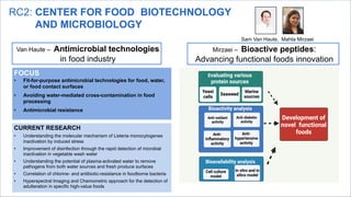 RC2: CENTER FOR FOOD BIOTECHNOLOGY
AND MICROBIOLOGY
Sam Van Haute, Mahta Mirzaei
Mirzaei – Bioactive peptides:
Advancing functional foods innovation
FOCUS
• Fit-for-purpose antimicrobial technologies for food, water,
or food contact surfaces
• Avoiding water-mediated cross-contamination in food
processing
• Antimicrobial resistance
CURRENT RESEARCH
• Understanding the molecular mechanism of Listeria monocytogenes
inactivation by induced stress
• Improvement of disinfection through the rapid detection of microbial
inactivation in vegetable wash water
• Understanding the potential of plasma-activated water to remove
pathogens from both water sources and fresh produce surfaces
• Correlation of chlorine- and antibiotic-resistance in foodborne bacteria
• Hyperspectral Imaging and Chemometric approach for the detection of
adulteration in specific high-value foods
Van Haute – Antimicrobial technologies
in food industry
 