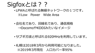 Sigfoxとは？？
• LPWAと呼ばれる無線ネットワークの１つです。
※Low Power Wide Area
• 会社名であり、回線名であり、通信規格
→DocomoやKDDIみたいなイメージ
• サブギガ波と呼ばれる920MHzを利用しています。
• 札幌は2018年3月から利用可能になりました。
※2019年3月現在 人口カバー率95%
 
