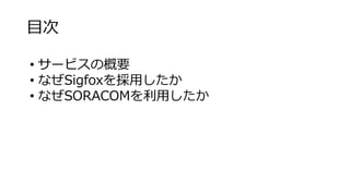 目次
• サービスの概要
• なぜSigfoxを採用したか
• なぜSORACOMを利用したか
 