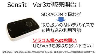 Sens’it Ver3が販売開始！
SORACOMで扱わず
取り扱いのないデバイスで
も持ち込み利用可能
ソラコム様へのお願い
ぜひVer3もお取り扱い下さい！
SORACOM、SORACOM AirおよびSORACOM Beamは、株式会社ソラコムの登録商標または商標です。
 
