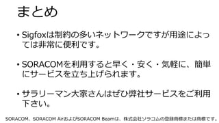 まとめ
• Sigfoxは制約の多いネットワークですが用途によっ
ては非常に便利です。
• SORACOMを利用すると早く・安く・気軽に、簡単
にサービスを立ち上げられます。
• サラリーマン大家さんはぜひ弊社サービスをご利用
下さい。
SORACOM、SORACOM AirおよびSORACOM Beamは、株式会社ソラコムの登録商標または商標です。
 