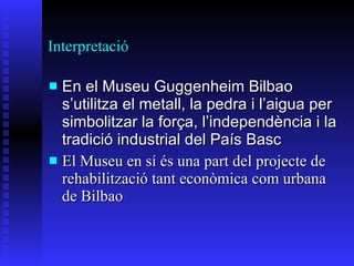 Interpretació En el   M useu  Guggenheim Bilbao  s’utilitza el  metal l ,  la  pedra i  l’ a i gua p e r  simbolitzar  l a  f o r ç a, l ’ independ è ncia i la tradició industrial del País  B asc El Museu en sí és una part del projecte de rehabilització tant econòmica com urbana de Bilbao 