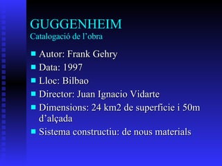 GUGGENHEIM Catalogació de l’obra Autor: Frank Gehry Data: 1997 Lloc: Bilbao Director:  Juan Ignacio Vidarte Dimensions: 24 km2 de superficie i 50m d’alçada Sistema constructiu: de nous materials 