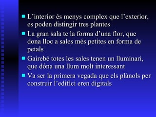 L’interior és menys complex que l’exterior, es poden distingir tres plantes La gran sala te la forma d’una flor, que dona lloc a sales més petites en forma de petals Gairebé totes les sales tenen un lluminari, que dóna una llum molt interessant Va ser la primera vegada que els plànols per construir l’edifici eren digitals 