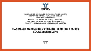 UNIVERSIDADE FEDERAL DO ESTADO DO RIO DE JANEIRO
CENTRO DE CIÊNCIAS HUMANAS E SOCIAIS
ESCOLA DE MUSEOLOGIA
MUSEOLOGIA E COMUNICAÇÃO II – INTEGRAL
DOCENTE: JULIA NOLASCO LEITÃO DE MORAES
DISCENTE: LUISY SARDINHA COSTA MARINS BARBOZA
VIAGEM AOS MUSEUS DO MUNDO: CONHECENDO O MUSEU
GUGGENHEIM BILBAO
Itaboraí
2017
 