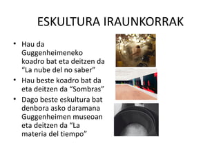 ESKULTURA IRAUNKORRAK
• Hau da
Guggenheimeneko
koadro bat eta deitzen da
“La nube del no saber”
• Hau beste koadro bat da
eta deitzen da “Sombras”
• Dago beste eskultura bat
denbora asko daramana
Guggenheimen museoan
eta deitzen da “La
materia del tiempo”
 