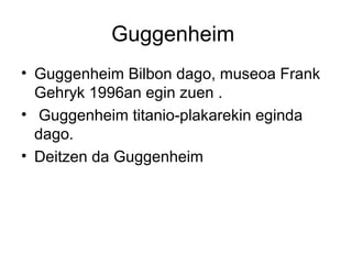 Guggenheim
• Guggenheim Bilbon dago, museoa Frank
Gehryk 1996an egin zuen .
• Guggenheim titanio-plakarekin eginda
dago.
• Deitzen da Guggenheim
 
