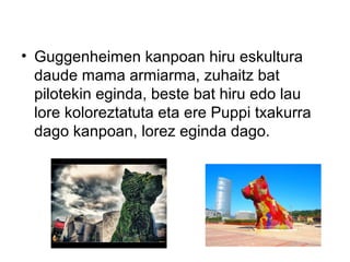 • Guggenheimen kanpoan hiru eskultura
daude mama armiarma, zuhaitz bat
pilotekin eginda, beste bat hiru edo lau
lore koloreztatuta eta ere Puppi txakurra
dago kanpoan, lorez eginda dago.
 