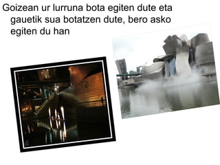 Goizean ur lurruna bota egiten dute eta
gauetik sua botatzen dute, bero asko
egiten du han
 