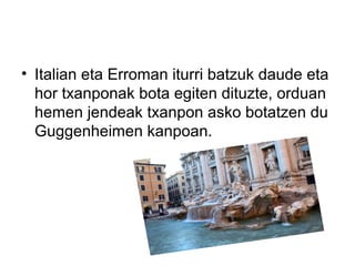 • Italian eta Erroman iturri batzuk daude eta
hor txanponak bota egiten dituzte, orduan
hemen jendeak txanpon asko botatzen du
Guggenheimen kanpoan.
 