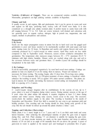 Varieties (Cultivars) of Guggul:- There are no commercial varieties available. However,
Marusudha, germplasm are high yielding varieties available in Rajasthan.
Climate and Soil:
It usually occurs in and regions, hills and piedomonts, but it can be grown in warm and semi
and regions on hill tops, preferring hard, rockey soils off North west India. It is also
considered as a drought aria salinity resistant plant. It prefers loams to sandy loam soils with
pH ranging between 7.5 to. 9.0. Soils are coarse textured, well drained and calcarious soils
are generally poor in organic carbon, nitrogen, high in potash ion, magnesium, zinc and
copper, medium in phosphorus and calcium.
Propagation:
I. By Seed:
Seeds are the major propagation source in nature but due to hard seed coat the guggul seed
germination is poor and hence needed to be mechanically scarified with sand paper and kept
under running water for 24 hours. In Rajasthan and nearby arid regions flowers and seeds are
constantly produced by C wightii except in winter season. April May seeds are less viable
compared to July to September seeds. Monsoon, season creates conducive atmosphere for
germination. The temperature after monsoon ranges between 30 - 37°C maximum 20-25 °C
rninimum with high relative humidity. Mature seeds are washed along with clay and soil to
the crevasses between rocks and germinate there. 12 months (1year) old seedlings should be
transplanted in the main field.
2. By Cuttings:
It can be successfully propagated vegetatively by semi hard wood stem cuttings. Cuttings are
planted in June at a depth of 15 cm for raising them in nursery. Proper soil moisture is
necessary for better rooting. The rooting begins after 21 days from 30 cm long stem cutting
having 1.5 - 2.0 cm diameter IBA @ 250 ppm) treatment of stem cuttings is beneficial which
enhances the rooti8ng to nearly 70% as against 30% under normal conditions. The plants are
kept in nursery for 6 months and during the monsoon rooted cutting are transplanted in the
field at a spacing of 2 x 2 meters.
Irrigation and Weeding:
C. wightii require meager irrigation after its establishment. In the scarcity of rain, tip to 5
years, plant is in need of irrigation during winter season. During summer seasons at the age of
8 years when the plant attains full maturity it requires irrigation at least 2-3 times during
summer and winter season. During rainy season, weeds occur in the crop. The excessive
weeds-cheek the nutrition supply to the plant. The weeding is beneficial in the month of
September and December. Weed free field is essential for any crop to get maximum yield and
healthy produce. One weeding and one hoeing should be done during early growth of the
crop. But the soil should be stirred up around the plants (bushes) 2 times / year.
Tapping and Collection ( Harvesting):
Plants attain 4 to 5 meter height in 6 to 7 years and 3 to 4 cm thick main trunk and some
lateral branches. After achieving the physiological maturity of plant the gum resin is tapped
during Dec. and Feb. Plant attaining 7.5 cm diameter is suitable for tapping the gum resin.
Usually 1.5 cm deep circular incisions are made on the main branches and stems at uniform
distance of 30 cm and at an angle of 60 manually from 40 cm above the ground. A paste of
gum-resin in water is applied at the incised spot and bandaged to potentiate flow of gum-
 