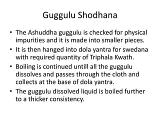 Guggulu Shodhana
• The Ashuddha guggulu is checked for physical
impurities and it is made into smaller pieces.
• It is the...